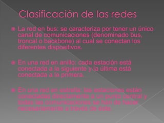    La red en bus: se caracteriza por tener un único
    canal de comunicaciones (denominado bus,
    troncal o backbone) al cual se conectan los
    diferentes dispositivos.

   En una red en anillo: cada estación está
    conectada a la siguiente y la última está
    conectada a la primera.

   En una red en estrella: las estaciones están
    conectadas directamente a un punto central y
    todas las comunicaciones se han de hacer
    necesariamente a través de éste.
 