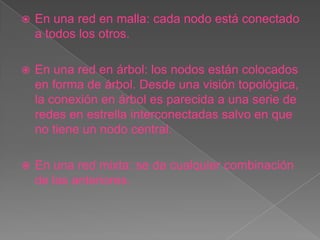   En una red en malla: cada nodo está conectado
    a todos los otros.

   En una red en árbol: los nodos están colocados
    en forma de árbol. Desde una visión topológica,
    la conexión en árbol es parecida a una serie de
    redes en estrella interconectadas salvo en que
    no tiene un nodo central.

   En una red mixta: se da cualquier combinación
    de las anteriores.
 