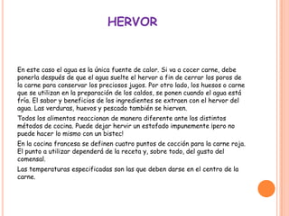 HERVOR
En este caso el agua es la única fuente de calor. Si va a cocer carne, debe
ponerla después de que el agua suelte el hervor a fin de cerrar los poros de
la carne para conservar los preciosos jugos. Por otro lado, los huesos o carne
que se utilizan en la preparación de los caldos, se ponen cuando el agua está
fría. El sabor y beneficios de los ingredientes se extraen con el hervor del
agua. Las verduras, huevos y pescado también se hierven.
Todos los alimentos reaccionan de manera diferente ante los distintos
métodos de cocina. Puede dejar hervir un estofado impunemente ¡pero no
puede hacer lo mismo con un bistec!
En la cocina francesa se definen cuatro puntos de cocción para la carne roja.
El punto a utilizar dependerá de la receta y, sobre todo, del gusto del
comensal.
Las temperaturas especificadas son las que deben darse en el centro de la
carne.
 
