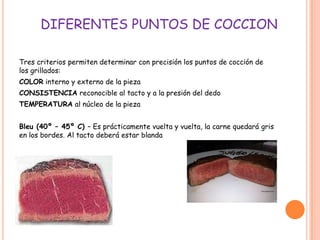 DIFERENTES PUNTOS DE COCCION
Tres criterios permiten determinar con precisión los puntos de cocción de
los grillados:
COLOR interno y externo de la pieza
CONSISTENCIA reconocible al tacto y a la presión del dedo
TEMPERATURA al núcleo de la pieza
Bleu (40º – 45º C) – Es prácticamente vuelta y vuelta, la carne quedará gris
en los bordes. Al tacto deberá estar blanda
 