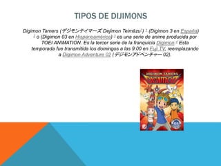 TIPOS DE DIJIMONS
Digimon Tamers (デジモンテイマーズ Dejimon Teimāzu?) 1 (Digimon 3 en España)
2 o (Digimon 03 en Hispanoamérica) 3 es una serie de anime producida por
TOEI ANIMATION. Es la tercer serie de la franquicia Digimon.4 Esta
temporada fue transmitida los domingos a las 9:00 en Fuji TV, reemplazando
a Digimon Adventure 02 (デジモンアドベンチャー 02).
 