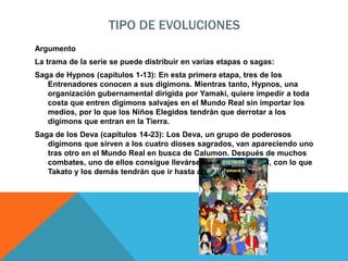 TIPO DE EVOLUCIONES
Argumento
La trama de la serie se puede distribuir en varias etapas o sagas:
Saga de Hypnos (capítulos 1-13): En esta primera etapa, tres de los
Entrenadores conocen a sus digimons. Mientras tanto, Hypnos, una
organización gubernamental dirigida por Yamaki, quiere impedir a toda
costa que entren digimons salvajes en el Mundo Real sin importar los
medios, por lo que los Niños Elegidos tendrán que derrotar a los
digimons que entran en la Tierra.
Saga de los Deva (capítulos 14-23): Los Deva, un grupo de poderosos
digimons que sirven a los cuatro dioses sagrados, van apareciendo uno
tras otro en el Mundo Real en busca de Calumon. Después de muchos
combates, uno de ellos consigue llevárselo al Mundo Digital, con lo que
Takato y los demás tendrán que ir hasta allí para salvarlo.
 