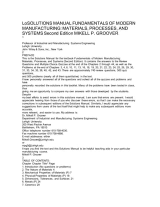 LoSOLUTIONS MANUAL FUNDAMENTALS OF MODERN
MANUFACTURING: MATERIALS, PROCESSES, AND
SYSTEMS Second Edition MIKELL P. GROOVER
1
Professor of Industrial and Manufacturing Systems Engineering
Lehigh University
John Wiley & Sons, Inc., New York
2
PREFACE
This is the Solutions Manual for the textbook Fundamentals of Modern Manufacturing:
Materials, Processes, and Systems (Second Edition). It contains the answers to the Review
Questions and Multiple Choice Quizzes at the end of the Chapters 2 through 44, as well as the
Problems at the end of Chapters 3, 4, 6, 10, 11, 13, 16, 18, 19, 20, 21, 22, 23, 24, 25, 26, 29, 30,
31, 33, 34, 35, 38, 40, 42, and 43. There are approximately 740 review questions, 500 quiz
questions,
and 500 problems (nearly all of them quantitative) in the text.
I have personally answered all of the questions and solved all of the quizzes and problems and
have
personally recorded the solutions in this booklet. Many of the problems have been tested in class,
thus
giving me an opportunity to compare my own answers with those developed by the students.
Despite
my best efforts to avoid errors in this solutions manual, I am sure that errors are present. I would
appreciate hearing from those of you who discover these errors, so that I can make the necessary
corrections in subsequent editions of the Solutions Manual. Similarly, I would appreciate any
suggestions from users of the text itself that might help to make any subsequent editions more
accurate,
more relevant, and easier to use. My address is:
Dr. Mikell P. Groover
Department of Industrial and Manufacturing Systems Engineering
Lehigh University
200 West Packer Avenue
Bethlehem, PA 18015
Office telephone number 610-758-4030.
Fax machine number 610-758-4886.
E-mail addresses: either
Mikell.Groover@Lehigh.edu
or
mpg0@Lehigh.edu
I hope you find the text and this Solutions Manual to be helpful teaching aids in your particular
manufacturing course.
Mikell P. Groover
3
TABLE OF CONTENTS:
Chapter Chapter Title* Page
1. Introduction (No questions or problems)
2. The Nature of Materials 4
3. Mechanical Properties of Materials (P) 7
4. Physical Properties of Materials (P) 18
5. Dimensions, Tolerances, and Surfaces 21
6. Metals (P) 24
7. Ceramics 29
 