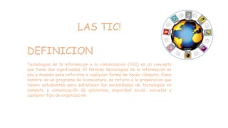 LAS TIC!
DEFINICION
Tecnologías de la información y la comunicación (TIC) es un concepto
que tiene dos significados. El término tecnologías de la información se
usa a menudo para referirse a cualquier forma de hacer cómputo. Como
nombre de un programa de licenciatura, se refiere a la preparación que
tienen estudiantes para satisfacer las necesidades de tecnologías en
computo y comunicación de gobiernos, seguridad social, escuelas y
cualquier tipo de organización.
 