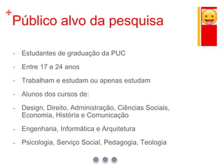 +
Público alvo da pesquisa
 Estudantes de graduação da PUC
 Entre 17 e 24 anos
 Trabalham e estudam ou apenas estudam
 Alunos dos cursos de:
- Design, Direito, Administração, Ciências Sociais,
Economia, História e Comunicação
- Engenharia, Informática e Arquitetura
- Psicologia, Serviço Social, Pedagogia, Teologia
 