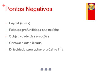 +
Pontos Negativos
 Layout (cores)
 Falta de profundidade nas notícias
 Subjetividade das emoções
 Conteúdo infantilizado
 Dificuldade para achar o próximo link
 