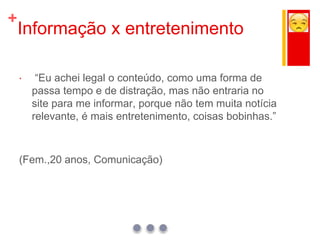 +
Informação x entretenimento
 “Eu achei legal o conteúdo, como uma forma de
passa tempo e de distração, mas não entraria no
site para me informar, porque não tem muita notícia
relevante, é mais entretenimento, coisas bobinhas.”
(Fem.,20 anos, Comunicação)
 