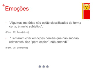 +
Emoções
 “Algumas matérias não estão classificadas da forma
certa, é muito subjetivo”.
(Fem., 17, Arquitetura)
 “Tentaram criar emoções demais que não são tão
relevantes, tipo “para espiar”, não entendi.”
(Fem., 20, Economia)
 