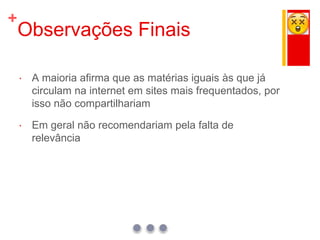 +
Observações Finais
 A maioria afirma que as matérias iguais às que já
circulam na internet em sites mais frequentados, por
isso não compartilhariam
 Em geral não recomendariam pela falta de
relevância
 