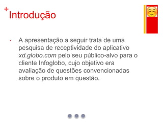 +
Introdução
 A apresentação a seguir trata de uma
pesquisa de receptividade do aplicativo
xd.globo.com pelo seu público-alvo para o
cliente Infoglobo, cujo objetivo era
avaliação de questões convencionadas
sobre o produto em questão.
 