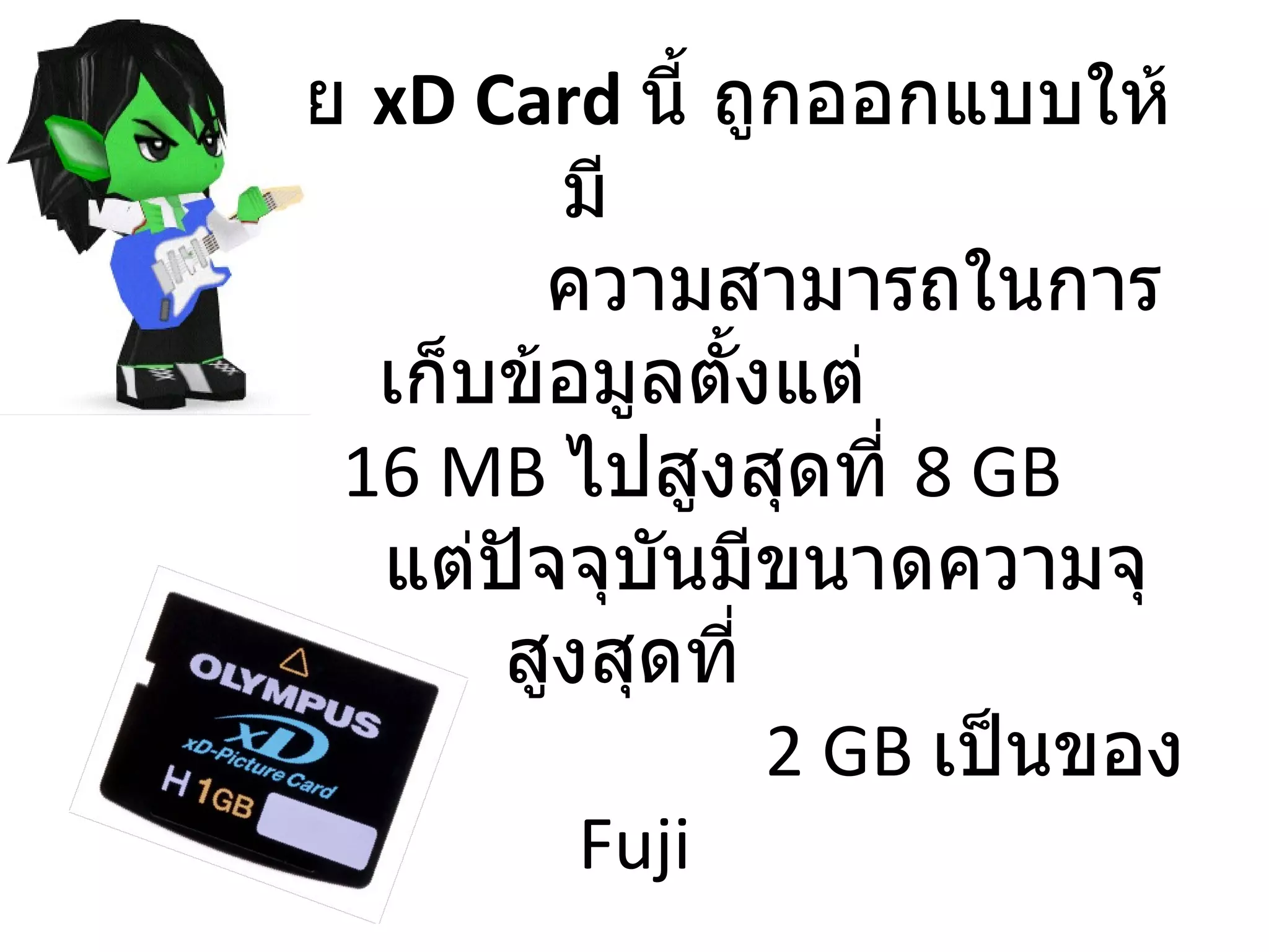 SM  โดย  xD   Card   นี้ ถูกออกแบบให้มี    ความสามารถในการเก็บข้อมูลตั้งแต่    16  MB  ไปสูงสุดที่  8  GB     แต่ปัจจุบันมีขนาดความจุสูงสุดที่    2 GB  เป็นของ  Fuji 