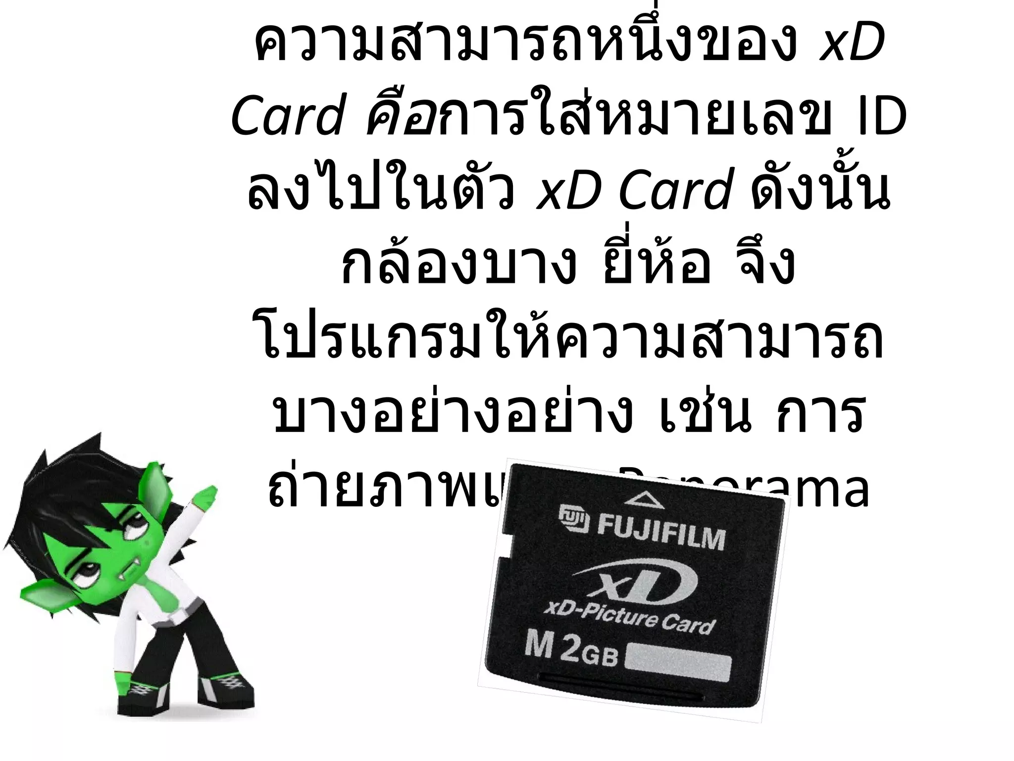 ความสามารถหนึ่งของ  xD Card  คือ การใส่หมายเลข  ID  ลงไปในตัว  xD Card   ดังนั้นกล้องบาง ยี่ห้อ จึงโปรแกรมให้ความสามารถบางอย่างอย่าง เช่น การถ่ายภาพแบบ  Panorama 