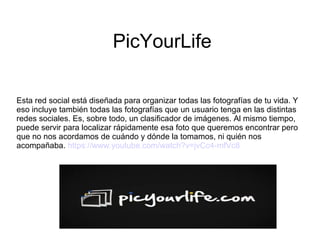 PicYourLife
Esta red social está diseñada para organizar todas las fotografías de tu vida. Y
eso incluye también todas las fotografías que un usuario tenga en las distintas
redes sociales. Es, sobre todo, un clasificador de imágenes. Al mismo tiempo,
puede servir para localizar rápidamente esa foto que queremos encontrar pero
que no nos acordamos de cuándo y dónde la tomamos, ni quién nos
acompañaba. https://www.youtube.com/watch?v=jvCc4-mfVc8
 