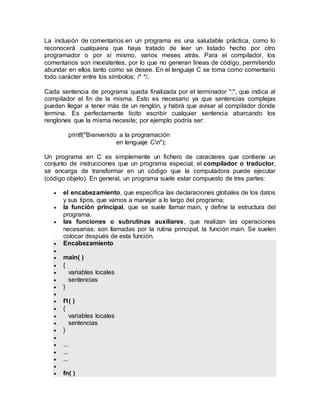 La inclusión de comentarios en un programa es una saludable práctica, como lo
reconocerá cualquiera que haya tratado de leer un listado hecho por otro
programador o por sí mismo, varios meses atrás. Para el compilador, los
comentarios son inexistentes, por lo que no generan líneas de código, permitiendo
abundar en ellos tanto como se desee. En el lenguaje C se toma como comentario
todo carácter entre los símbolos: /* */.
Cada sentencia de programa queda finalizada por el terminador ";", que indica al
compilador el fin de la misma. Esto es necesario ya que sentencias complejas
pueden llegar a tener más de un renglón, y habrá que avisar al compilador donde
termina. Es perfectamente lícito escribir cualquier sentencia abarcando los
renglones que la misma necesite; por ejemplo podría ser:
printf("Bienvenido a la programación
en lenguaje Cn");
Un programa en C es simplemente un fichero de caracteres que contiene un
conjunto de instrucciones que un programa especial, el compilador o traductor,
se encarga de transformar en un código que la computadora puede ejecutar
(código objeto). En general, un programa suele estar compuesto de tres partes:
 el encabezamiento, que especifica las declaraciones globales de los datos
y sus tipos, que vamos a manejar a lo largo del programa;
 la función principal, que se suele llamar main, y define la estructura del
programa.
 las funciones o subrutinas auxiliares, que realizan las operaciones
necesarias; son llamadas por la rutina principal, la función main. Se suelen
colocar después de esta función.
 Encabezamiento

 main( )
 {
 variables locales
 sentencias
 }

 f1( )
 {
 variables locales
 sentencias
 }

 ...
 ...
 ...

 fn( )
 
