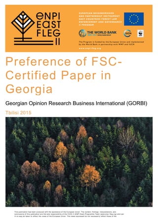 Georgian Opinion Research Business International (GORBI)
Tbilisi 2015
Preference of FSC-
Certified Paper in
Georgia
This publication has been produced with the assistance of the European Union. The content, findings, interpretations, and
conclusions of this publication are the sole responsibility of the FLEG II (ENPI East) Programme Team (www.enpi -fleg.org) and can
in no way be taken to reflect the views of the European Union. The views expressed do not necessarily reflect those of the
Implementing Organizations.
 