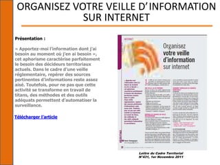 Lettre du Cadre Territorial
N°431, 1er Novembre 2011
ORGANISEZ VOTRE VEILLE D’INFORMATION
SUR INTERNET
Présentation :
« Apportez-moi l’information dont j’ai
besoin au moment où j’en ai besoin »,
cet aphorisme caractérise parfaitement
le besoin des décideurs territoriaux
actuels. Dans le cadre d’une veille
réglementaire, repérer des sources
pertinentes d’informations reste assez
aisé. Toutefois, pour ne pas que cette
activité se transforme en travail de
titans, des méthodes et des outils
adéquats permettent d’automatiser la
surveillance.
Télécharger l’article
 