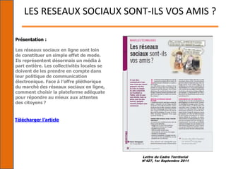 Lettre du Cadre Territorial
N°427, 1er Septembre 2011
LES RESEAUX SOCIAUX SONT-ILS VOS AMIS ?
Présentation :
Les réseaux sociaux en ligne sont loin
de constituer un simple effet de mode.
Ils représentent désormais un média à
part entière. Les collectivités locales se
doivent de les prendre en compte dans
leur politique de communication
électronique. Face à l’offre pléthorique
du marché des réseaux sociaux en ligne,
comment choisir la plateforme adéquate
pour répondre au mieux aux attentes
des citoyens ?
Télécharger l’article
 