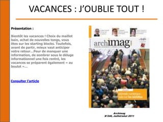 Archimag
N°246, Juillet/aôut 2011
VACANCES : J’OUBLIE TOUT !
Présentation :
Bientôt les vacances ! Choix du maillot
bain, achat de nouvelles tongs, vous
êtes sur les starting blocks. Toutefois,
avant de partir, mieux vaut anticiper
votre retour…Peur de manquer une
information, de sombrer sous le déluge
informationnel une fois rentré, les
vacances se préparent également « au
boulot »…
Consulter l’article
 