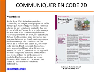 Lettre du Cadre Territorial
N°246, 15 Juillet 2011
COMMUNIQUER EN CODE 2D
Présentation :
Sur la ligne 60620 du réseau de bus
Transisere, un usager photographie un drôle
de logo (un flashcode) présent sur l’abribus
à l’aide de son téléphone portable. Sur son
écran, s’affiche l’heure du prochain passage
du bus à cet arrêt. Le conseil général de
l’Isère expérimente en effet, sur cette ligne
de bus, les flashcodes pour permettre aux
usagers d’obtenir les horaires des passages
de bus en temps réel. Le flashcode fait
partie de la famille des codes 2D, un super
code-barres. Il est composé de modules
noirs sur un fond blanc et se lit avec un
lecteur de code 2D, souvent via un appareil
mobile : téléphone portable, SmartPhone
etc. même si tous ne sont pas encore
équipés. Il mémorise toutes sortes de
données : URL, texte etc. La plupart des
codes 2D se basent sur le format
Datamatrix.
Télécharger l’article
 