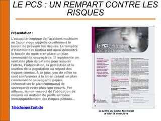 la Lettre du Cadre Territorial
N°420 15 Avril 2011
LE PCS : UN REMPART CONTRE LES
RISQUES
Présentation :
L’actualité tragique de l’accident nucléaire
au Japon nous rappelle cruellement le
besoin de prévenir les risques. La tempête
d’Hautmont et Xinthia ont aussi démontré
le besoin de mettre en place un plan
communal de sauvegarde. Il représente un
véritable plan de bataille pour assurer
l’alerte, l’information, la protection et le
soutien de la population au regard des
risques connus. À ce jour, peu de villes se
sont conformées à la loi en créant un plan
communal de sauvegarde papier.
Informatiser le plan communal de
sauvegarde reste plus rare encore. Par
ailleurs, le non-respect de l’obligation de
moyens en matière de périls entraîne
immanquablement des risques pénaux…
Télécharger l’article
 