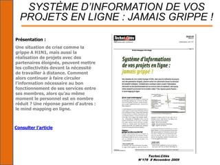 Techni.Cités
N°178 8 Novembre 2009
SYSTÈME D’INFORMATION DE VOS
PROJETS EN LIGNE : JAMAIS GRIPPE !
Présentation :
Une situation de crise comme la
grippe A H1N1, mais aussi la
réalisation de projets avec des
partenaires éloignés, peuvent mettre
les collectivités devant la nécessité
de travailler à distance. Comment
alors continuer à faire circuler
l'information nécessaire au bon
fonctionnement de ses services entre
ses membres, alors qu'au même
moment le personnel est en nombre
réduit ? Une réponse parmi d'autres :
le mind mapping en ligne.
Consulter l’article
 