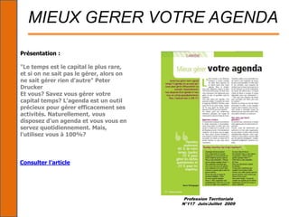 Profession Territoriale
N°117 Juin/Juillet 2009
MIEUX GERER VOTRE AGENDA
Présentation :
"Le temps est le capital le plus rare,
et si on ne sait pas le gérer, alors on
ne sait gérer rien d'autre" Peter
Drucker
Et vous? Savez vous gérer votre
capital temps? L'agenda est un outil
précieux pour gérer efficacement ses
activités. Naturellement, vous
disposez d'un agenda et vous vous en
servez quotidiennement. Mais,
l'utilisez vous à 100%?
Consulter l’article
 