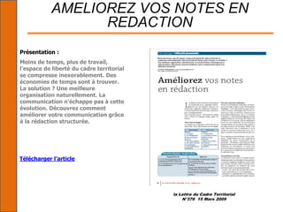 la Lettre du Cadre Territorial
N°376 15 Mars 2009
AMELIOREZ VOS NOTES EN
REDACTION
Présentation :
Moins de temps, plus de travail,
l'espace de liberté du cadre territorial
se compresse inexorablement. Des
économies de temps sont à trouver.
La solution ? Une meilleure
organisation naturellement. La
communication n'échappe pas à cette
évolution. Découvrez comment
améliorer votre communication grâce
à la rédaction structurée.
Télécharger l’article
 