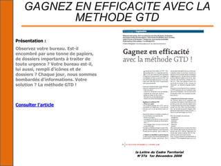 la Lettre du Cadre Territorial
N°37à 1er Décembre 2008
GAGNEZ EN EFFICACITE AVEC LA
METHODE GTD
Présentation :
Observez votre bureau. Est-il
encombré par une tonne de papiers,
de dossiers importants à traiter de
toute urgence ? Votre bureau est-il,
lui aussi, rempli d'icônes et de
dossiers ? Chaque jour, nous sommes
bombardés d'informations. Votre
solution ? La méthode GTD !
Consulter l’article
 