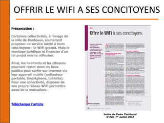 Lettre du Cadre Territorial
N°446, 1er Juillet 2012
OFFRIR LE WIFI A SES CONCITOYENS
Présentation :
Certaines collectivités, à l’image de
la ville de Bordeaux, souhaitent
proposer un service inédit à leurs
concitoyens : le WiFi gratuit. Mais le
montage juridique et financier d’un
tel projet mérite réflexion.
Ainsi, les habitants et les citoyens
pourront rester dans les lieux
publics pour surfer sur internet via
leur appareil mobile (ordinateur
portable, Smartphone, tablette).
Pour une collectivité, disposer de
son propre réseau WiFi permettra
aussi de le mutualiser.
Télécharger l’article
 
