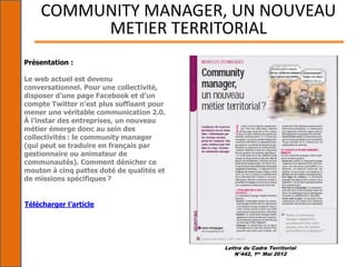 Lettre du Cadre Territorial
N°442, 1er Mai 2012
COMMUNITY MANAGER, UN NOUVEAU
METIER TERRITORIAL
Présentation :
Le web actuel est devenu
conversationnel. Pour une collectivité,
disposer d’une page Facebook et d’un
compte Twitter n’est plus suffisant pour
mener une véritable communication 2.0.
À l’instar des entreprises, un nouveau
métier émerge donc au sein des
collectivités : le community manager
(qui peut se traduire en français par
gestionnaire ou animateur de
communautés). Comment dénicher ce
mouton à cinq pattes doté de qualités et
de missions spécifiques ?
Télécharger l’article
 