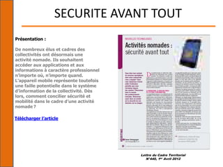 Lettre du Cadre Territorial
N°440, 1er Avril 2012
SECURITE AVANT TOUT
Présentation :
De nombreux élus et cadres des
collectivités ont désormais une
activité nomade. Ils souhaitent
accéder aux applications et aux
informations à caractère professionnel
n’importe où, n’importe quand.
L’appareil mobile représente toutefois
une faille potentielle dans le système
d’information de la collectivité. Dès
lors, comment concilier sécurité et
mobilité dans le cadre d’une activité
nomade ?
Télécharger l’article
 