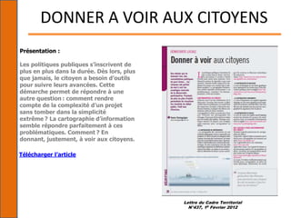 Lettre du Cadre Territorial
N°437, 15 Février 2012
DONNER A VOIR AUX CITOYENS
Présentation :
Les politiques publiques s’inscrivent de
plus en plus dans la durée. Dès lors, plus
que jamais, le citoyen a besoin d’outils
pour suivre leurs avancées. Cette
démarche permet de répondre à une
autre question : comment rendre
compte de la complexité d’un projet
sans tomber dans la simplicité
extrême ? La cartographie d’information
semble répondre parfaitement à ces
problématiques. Comment ? En
donnant, justement, à voir aux citoyens.
Télécharger l’article
 