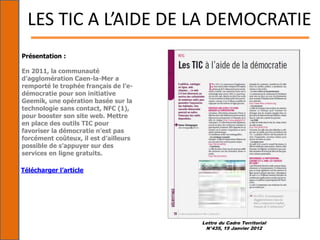 Lettre du Cadre Territorial
N°435, 15 Janvier 2012
LES TIC A L’AIDE DE LA DEMOCRATIE
Présentation :
En 2011, la communauté
d’agglomération Caen-la-Mer a
remporté le trophée français de l’e-
démocratie pour son initiative
Geemik, une opération basée sur la
technologie sans contact, NFC (1),
pour booster son site web. Mettre
en place des outils TIC pour
favoriser la démocratie n’est pas
forcément coûteux, il est d’ailleurs
possible de s’appuyer sur des
services en ligne gratuits.
Télécharger l’article
 