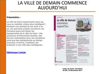 Lettre du Cadre Territorial
N°432, 15 Novembre 2011
LA VILLE DE DEMAIN COMMENCE
AUJOURD’HUI
Présentation :
La ville de Paris expérimente dans ses
rues un mobilier urbain plus intelligent !
Pendant une période de six mois à un
an, via quarante projets novateurs, les
Parisiens pourront tester les
équipements de la ville du futur : des
panneaux d’information tactiles, des
bornes multimédias pour les cimetières
ainsi que des équipements au design
innovant. À terme, l’ambition est
d’aboutir à une ville plus intelligente.
Télécharger l’article
 