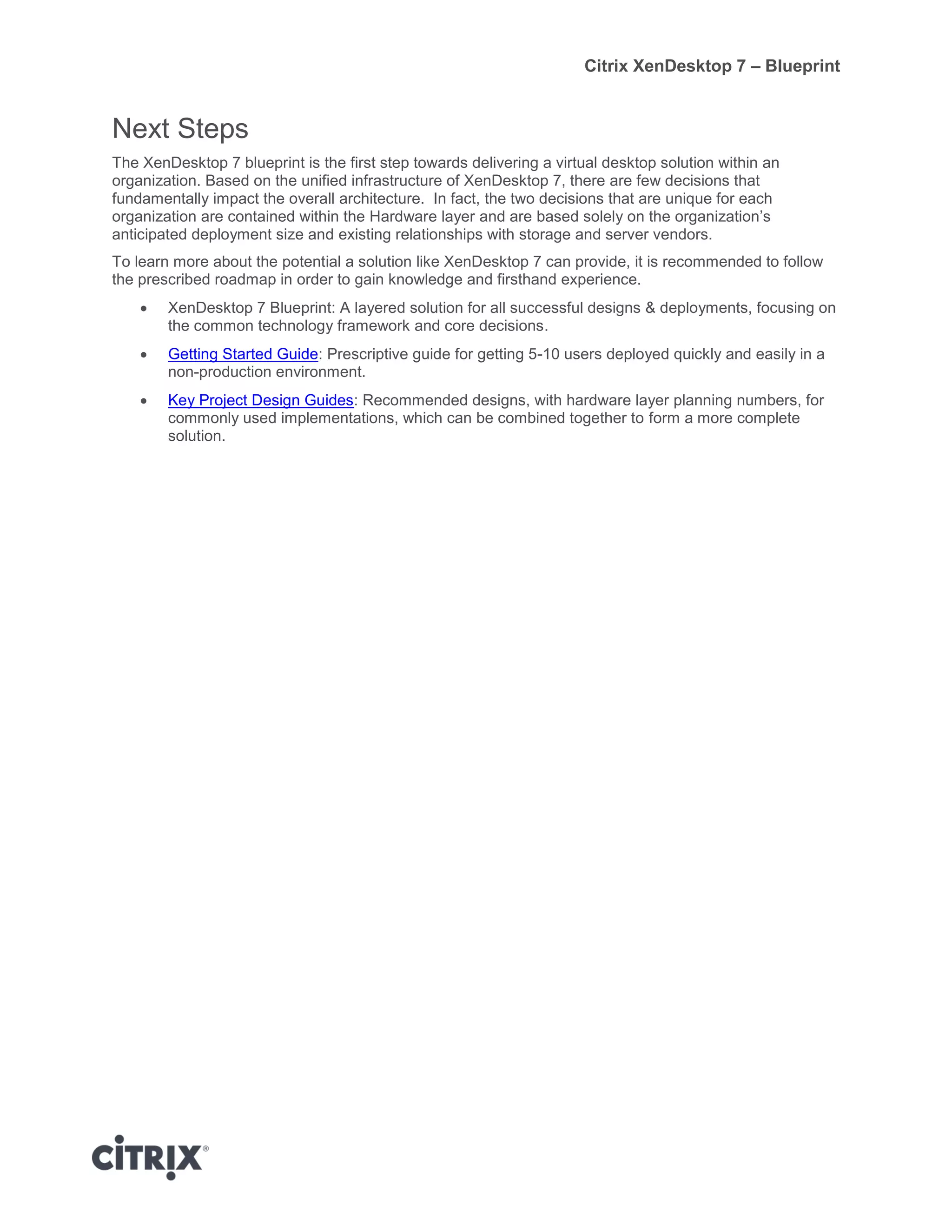 Citrix XenDesktop 7 – Blueprint
Next Steps
The XenDesktop 7 blueprint is the first step towards delivering a virtual desktop solution within an
organization. Based on the unified infrastructure of XenDesktop 7, there are few decisions that
fundamentally impact the overall architecture. In fact, the two decisions that are unique for each
organization are contained within the Hardware layer and are based solely on the organization’s
anticipated deployment size and existing relationships with storage and server vendors.
To learn more about the potential a solution like XenDesktop 7 can provide, it is recommended to follow
the prescribed roadmap in order to gain knowledge and firsthand experience.
 XenDesktop 7 Blueprint: A layered solution for all successful designs & deployments, focusing on
the common technology framework and core decisions.
 Getting Started Guide: Prescriptive guide for getting 5-10 users deployed quickly and easily in a
non-production environment.
 Key Project Design Guides: Recommended designs, with hardware layer planning numbers, for
commonly used implementations, which can be combined together to form a more complete
solution.
 