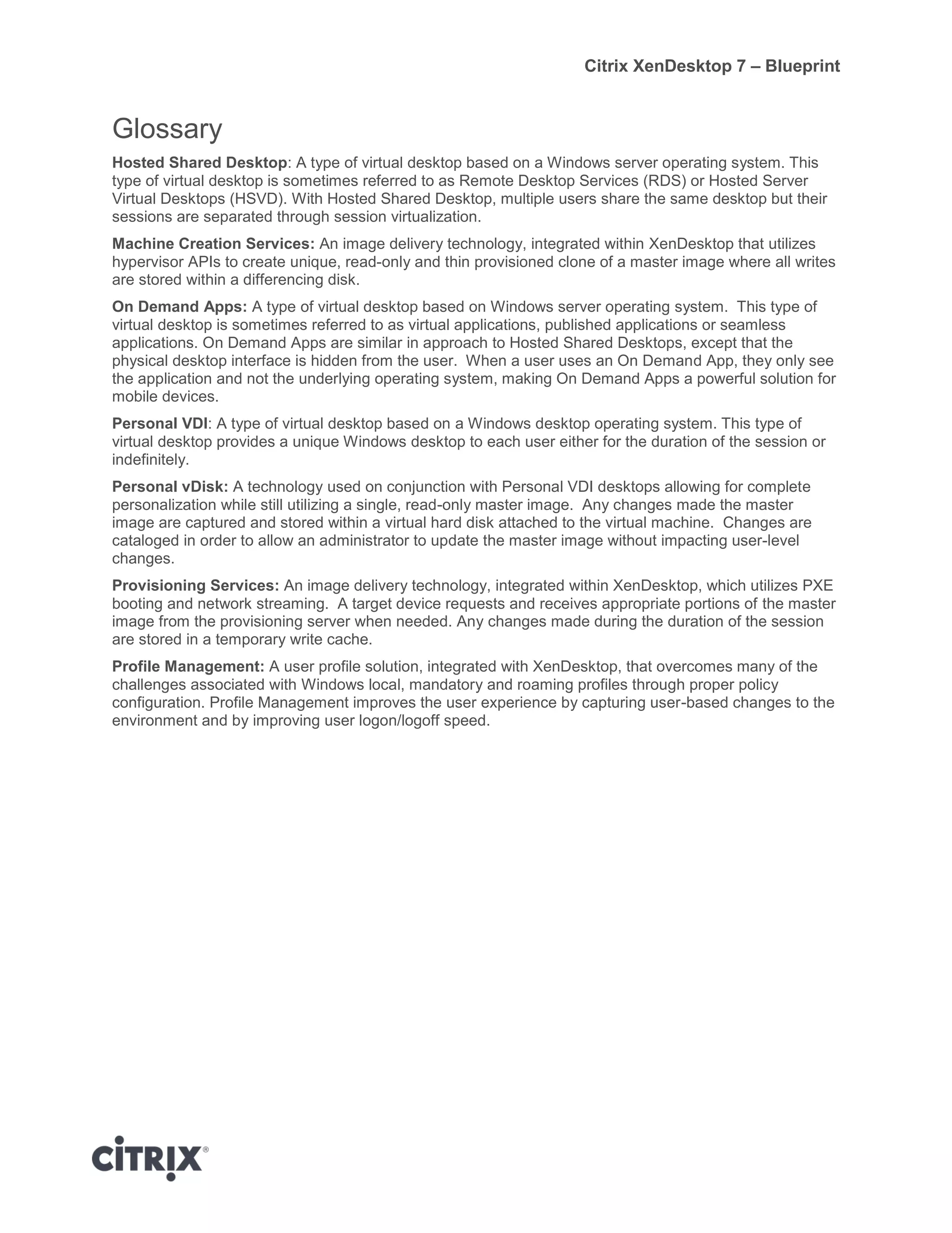 Citrix XenDesktop 7 – Blueprint
Glossary
Hosted Shared Desktop: A type of virtual desktop based on a Windows server operating system. This
type of virtual desktop is sometimes referred to as Remote Desktop Services (RDS) or Hosted Server
Virtual Desktops (HSVD). With Hosted Shared Desktop, multiple users share the same desktop but their
sessions are separated through session virtualization.
Machine Creation Services: An image delivery technology, integrated within XenDesktop that utilizes
hypervisor APIs to create unique, read-only and thin provisioned clone of a master image where all writes
are stored within a differencing disk.
On Demand Apps: A type of virtual desktop based on Windows server operating system. This type of
virtual desktop is sometimes referred to as virtual applications, published applications or seamless
applications. On Demand Apps are similar in approach to Hosted Shared Desktops, except that the
physical desktop interface is hidden from the user. When a user uses an On Demand App, they only see
the application and not the underlying operating system, making On Demand Apps a powerful solution for
mobile devices.
Personal VDI: A type of virtual desktop based on a Windows desktop operating system. This type of
virtual desktop provides a unique Windows desktop to each user either for the duration of the session or
indefinitely.
Personal vDisk: A technology used on conjunction with Personal VDI desktops allowing for complete
personalization while still utilizing a single, read-only master image. Any changes made the master
image are captured and stored within a virtual hard disk attached to the virtual machine. Changes are
cataloged in order to allow an administrator to update the master image without impacting user-level
changes.
Provisioning Services: An image delivery technology, integrated within XenDesktop, which utilizes PXE
booting and network streaming. A target device requests and receives appropriate portions of the master
image from the provisioning server when needed. Any changes made during the duration of the session
are stored in a temporary write cache.
Profile Management: A user profile solution, integrated with XenDesktop, that overcomes many of the
challenges associated with Windows local, mandatory and roaming profiles through proper policy
configuration. Profile Management improves the user experience by capturing user-based changes to the
environment and by improving user logon/logoff speed.
 