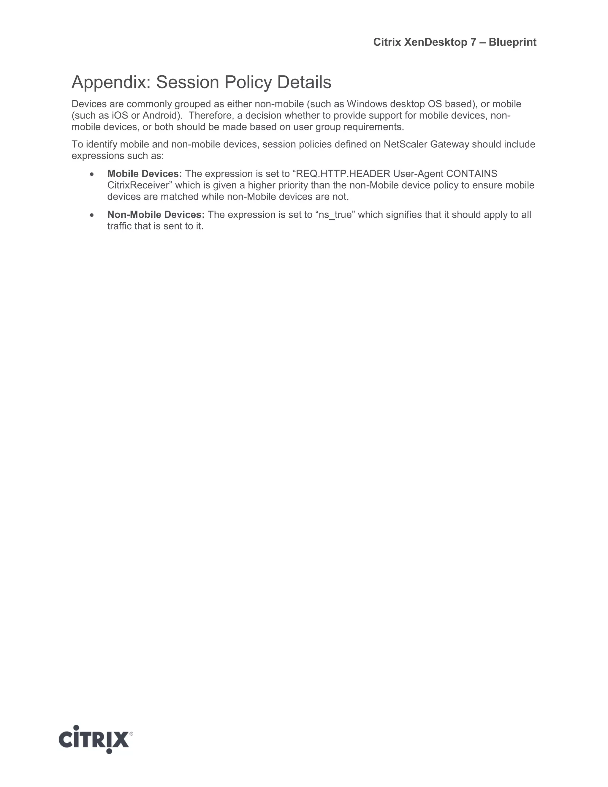 Citrix XenDesktop 7 – Blueprint
Appendix: Session Policy Details
Devices are commonly grouped as either non-mobile (such as Windows desktop OS based), or mobile
(such as iOS or Android). Therefore, a decision whether to provide support for mobile devices, non-
mobile devices, or both should be made based on user group requirements.
To identify mobile and non-mobile devices, session policies defined on NetScaler Gateway should include
expressions such as:
 Mobile Devices: The expression is set to “REQ.HTTP.HEADER User-Agent CONTAINS
CitrixReceiver” which is given a higher priority than the non-Mobile device policy to ensure mobile
devices are matched while non-Mobile devices are not.
 Non-Mobile Devices: The expression is set to “ns_true” which signifies that it should apply to all
traffic that is sent to it.
 
