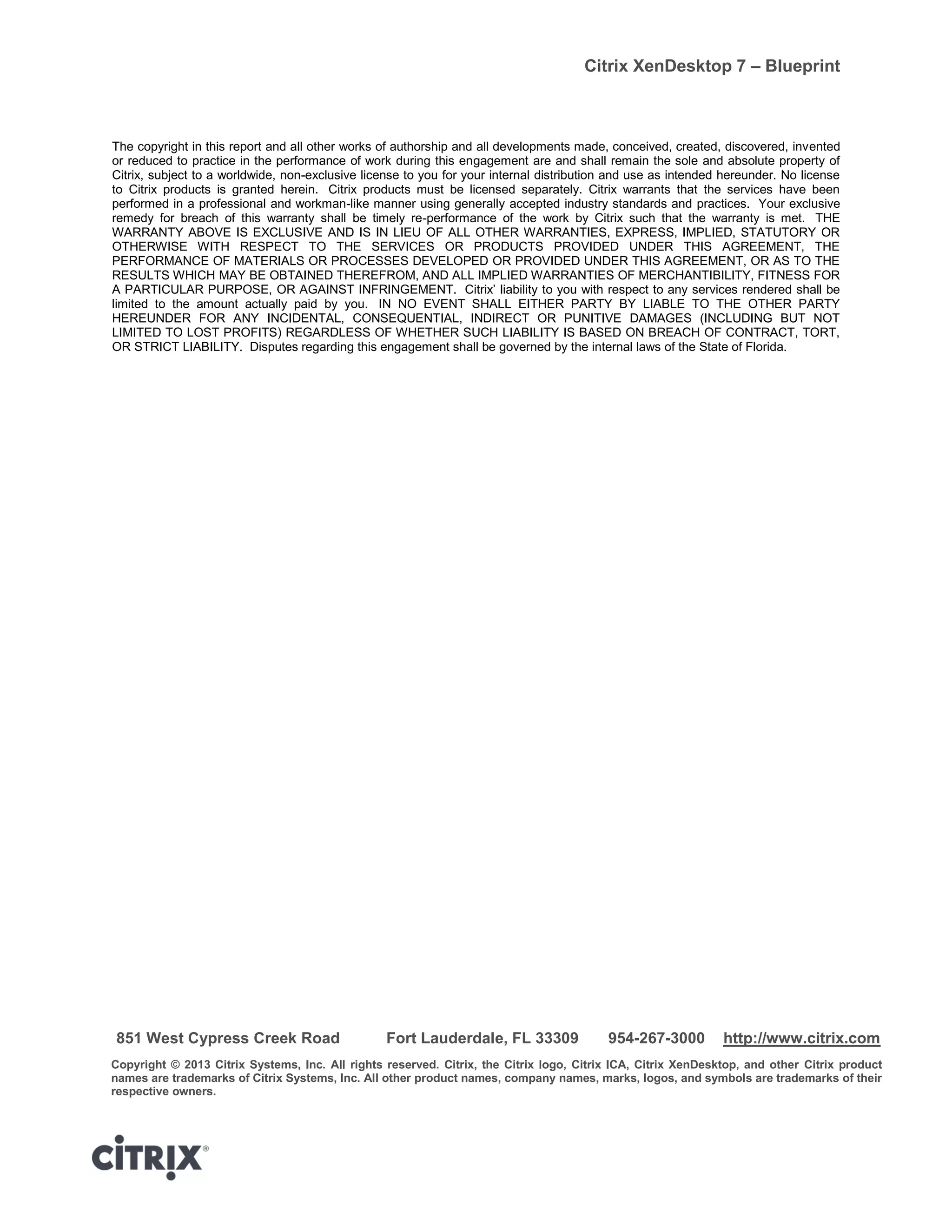 Citrix XenDesktop 7 – Blueprint
The copyright in this report and all other works of authorship and all developments made, conceived, created, discovered, invented
or reduced to practice in the performance of work during this engagement are and shall remain the sole and absolute property of
Citrix, subject to a worldwide, non-exclusive license to you for your internal distribution and use as intended hereunder. No license
to Citrix products is granted herein. Citrix products must be licensed separately. Citrix warrants that the services have been
performed in a professional and workman-like manner using generally accepted industry standards and practices. Your exclusive
remedy for breach of this warranty shall be timely re-performance of the work by Citrix such that the warranty is met. THE
WARRANTY ABOVE IS EXCLUSIVE AND IS IN LIEU OF ALL OTHER WARRANTIES, EXPRESS, IMPLIED, STATUTORY OR
OTHERWISE WITH RESPECT TO THE SERVICES OR PRODUCTS PROVIDED UNDER THIS AGREEMENT, THE
PERFORMANCE OF MATERIALS OR PROCESSES DEVELOPED OR PROVIDED UNDER THIS AGREEMENT, OR AS TO THE
RESULTS WHICH MAY BE OBTAINED THEREFROM, AND ALL IMPLIED WARRANTIES OF MERCHANTIBILITY, FITNESS FOR
A PARTICULAR PURPOSE, OR AGAINST INFRINGEMENT. Citrix’ liability to you with respect to any services rendered shall be
limited to the amount actually paid by you. IN NO EVENT SHALL EITHER PARTY BY LIABLE TO THE OTHER PARTY
HEREUNDER FOR ANY INCIDENTAL, CONSEQUENTIAL, INDIRECT OR PUNITIVE DAMAGES (INCLUDING BUT NOT
LIMITED TO LOST PROFITS) REGARDLESS OF WHETHER SUCH LIABILITY IS BASED ON BREACH OF CONTRACT, TORT,
OR STRICT LIABILITY. Disputes regarding this engagement shall be governed by the internal laws of the State of Florida.
851 West Cypress Creek Road Fort Lauderdale, FL 33309 954-267-3000 http://www.citrix.com
Copyright © 2013 Citrix Systems, Inc. All rights reserved. Citrix, the Citrix logo, Citrix ICA, Citrix XenDesktop, and other Citrix product
names are trademarks of Citrix Systems, Inc. All other product names, company names, marks, logos, and symbols are trademarks of their
respective owners.
 