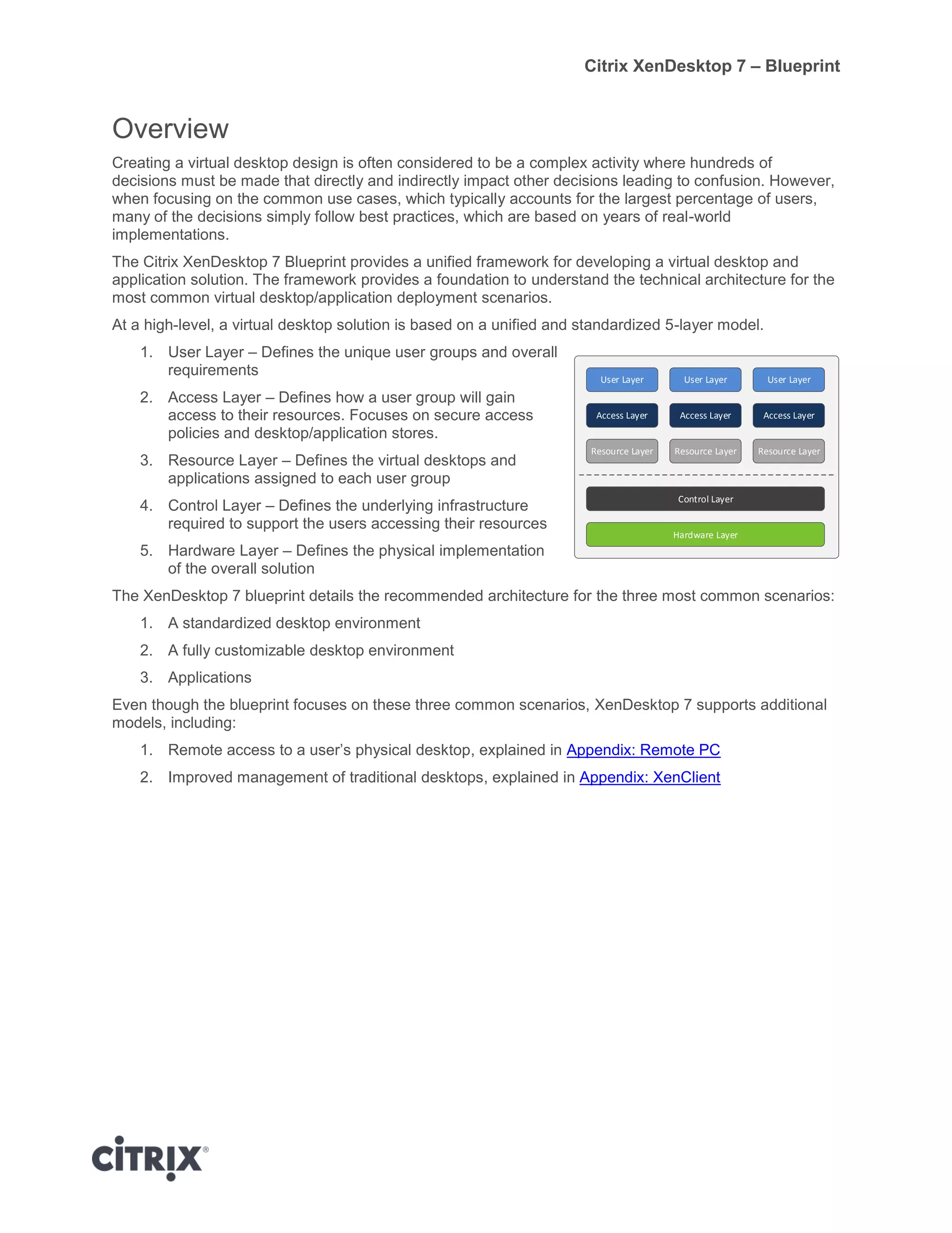 Citrix XenDesktop 7 – Blueprint
Overview
Creating a virtual desktop design is often considered to be a complex activity where hundreds of
decisions must be made that directly and indirectly impact other decisions leading to confusion. However,
when focusing on the common use cases, which typically accounts for the largest percentage of users,
many of the decisions simply follow best practices, which are based on years of real-world
implementations.
The Citrix XenDesktop 7 Blueprint provides a unified framework for developing a virtual desktop and
application solution. The framework provides a foundation to understand the technical architecture for the
most common virtual desktop/application deployment scenarios.
At a high-level, a virtual desktop solution is based on a unified and standardized 5-layer model.
1. User Layer – Defines the unique user groups and overall
requirements
2. Access Layer – Defines how a user group will gain
access to their resources. Focuses on secure access
policies and desktop/application stores.
3. Resource Layer – Defines the virtual desktops and
applications assigned to each user group
4. Control Layer – Defines the underlying infrastructure
required to support the users accessing their resources
5. Hardware Layer – Defines the physical implementation
of the overall solution
The XenDesktop 7 blueprint details the recommended architecture for the three most common scenarios:
1. A standardized desktop environment
2. A fully customizable desktop environment
3. Applications
Even though the blueprint focuses on these three common scenarios, XenDesktop 7 supports additional
models, including:
1. Remote access to a user’s physical desktop, explained in Appendix: Remote PC
2. Improved management of traditional desktops, explained in Appendix: XenClient
User Layer
Hardware Layer
Resource Layer
Control Layer
Access Layer
User Layer
Resource Layer
Access Layer
User Layer
Resource Layer
Access Layer
 