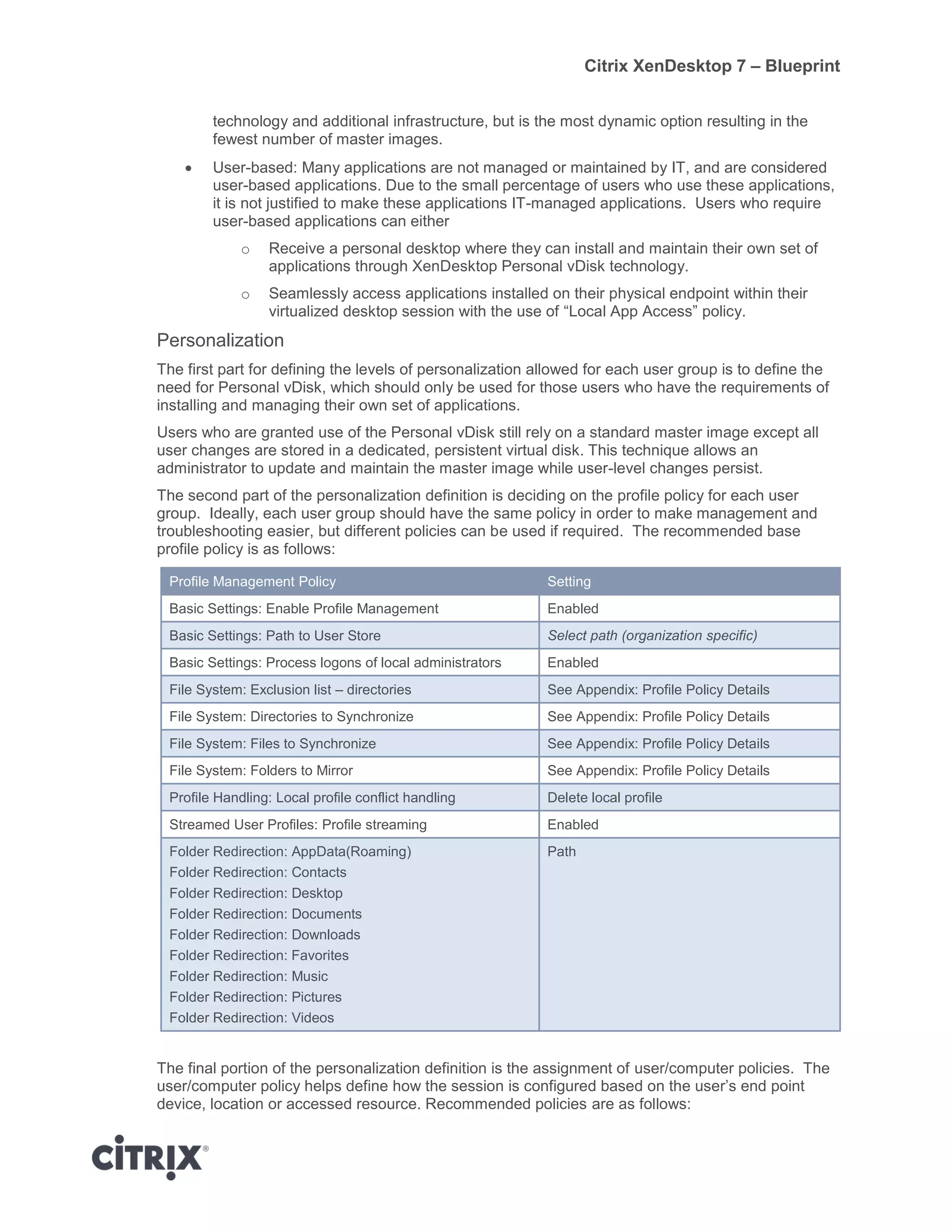 Citrix XenDesktop 7 – Blueprint
technology and additional infrastructure, but is the most dynamic option resulting in the
fewest number of master images.
 User-based: Many applications are not managed or maintained by IT, and are considered
user-based applications. Due to the small percentage of users who use these applications,
it is not justified to make these applications IT-managed applications. Users who require
user-based applications can either
o Receive a personal desktop where they can install and maintain their own set of
applications through XenDesktop Personal vDisk technology.
o Seamlessly access applications installed on their physical endpoint within their
virtualized desktop session with the use of “Local App Access” policy.
Personalization
The first part for defining the levels of personalization allowed for each user group is to define the
need for Personal vDisk, which should only be used for those users who have the requirements of
installing and managing their own set of applications.
Users who are granted use of the Personal vDisk still rely on a standard master image except all
user changes are stored in a dedicated, persistent virtual disk. This technique allows an
administrator to update and maintain the master image while user-level changes persist.
The second part of the personalization definition is deciding on the profile policy for each user
group. Ideally, each user group should have the same policy in order to make management and
troubleshooting easier, but different policies can be used if required. The recommended base
profile policy is as follows:
Profile Management Policy Setting
Basic Settings: Enable Profile Management Enabled
Basic Settings: Path to User Store Select path (organization specific)
Basic Settings: Process logons of local administrators Enabled
File System: Exclusion list – directories See Appendix: Profile Policy Details
File System: Directories to Synchronize See Appendix: Profile Policy Details
File System: Files to Synchronize See Appendix: Profile Policy Details
File System: Folders to Mirror See Appendix: Profile Policy Details
Profile Handling: Local profile conflict handling Delete local profile
Streamed User Profiles: Profile streaming Enabled
Folder Redirection: AppData(Roaming)
Folder Redirection: Contacts
Folder Redirection: Desktop
Folder Redirection: Documents
Folder Redirection: Downloads
Folder Redirection: Favorites
Folder Redirection: Music
Folder Redirection: Pictures
Folder Redirection: Videos
Path
The final portion of the personalization definition is the assignment of user/computer policies. The
user/computer policy helps define how the session is configured based on the user’s end point
device, location or accessed resource. Recommended policies are as follows:
 