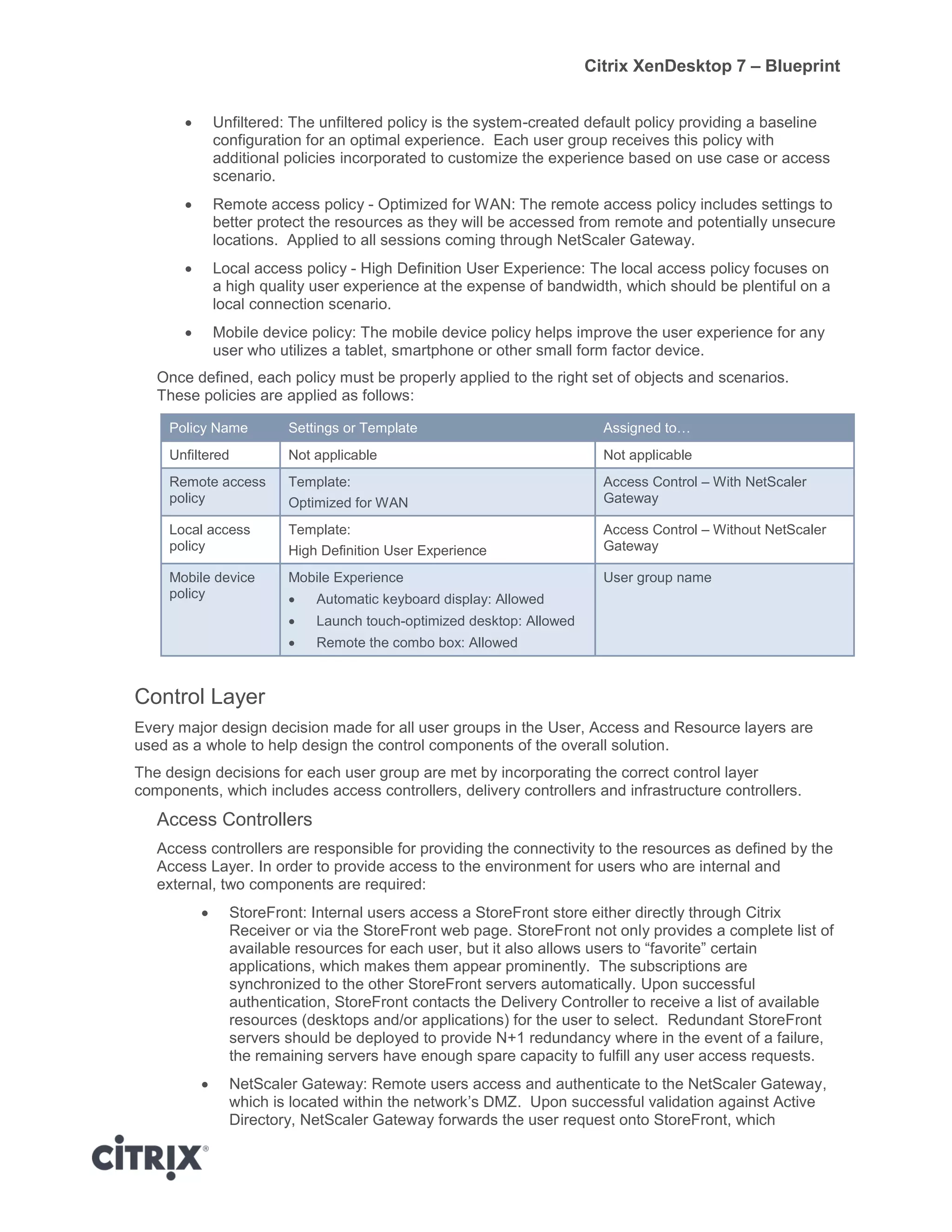 Citrix XenDesktop 7 – Blueprint
 Unfiltered: The unfiltered policy is the system-created default policy providing a baseline
configuration for an optimal experience. Each user group receives this policy with
additional policies incorporated to customize the experience based on use case or access
scenario.
 Remote access policy - Optimized for WAN: The remote access policy includes settings to
better protect the resources as they will be accessed from remote and potentially unsecure
locations. Applied to all sessions coming through NetScaler Gateway.
 Local access policy - High Definition User Experience: The local access policy focuses on
a high quality user experience at the expense of bandwidth, which should be plentiful on a
local connection scenario.
 Mobile device policy: The mobile device policy helps improve the user experience for any
user who utilizes a tablet, smartphone or other small form factor device.
Once defined, each policy must be properly applied to the right set of objects and scenarios.
These policies are applied as follows:
Policy Name Settings or Template Assigned to…
Unfiltered Not applicable Not applicable
Remote access
policy
Template:
Optimized for WAN
Access Control – With NetScaler
Gateway
Local access
policy
Template:
High Definition User Experience
Access Control – Without NetScaler
Gateway
Mobile device
policy
Mobile Experience
 Automatic keyboard display: Allowed
 Launch touch-optimized desktop: Allowed
 Remote the combo box: Allowed
User group name
Control Layer
Every major design decision made for all user groups in the User, Access and Resource layers are
used as a whole to help design the control components of the overall solution.
The design decisions for each user group are met by incorporating the correct control layer
components, which includes access controllers, delivery controllers and infrastructure controllers.
Access Controllers
Access controllers are responsible for providing the connectivity to the resources as defined by the
Access Layer. In order to provide access to the environment for users who are internal and
external, two components are required:
 StoreFront: Internal users access a StoreFront store either directly through Citrix
Receiver or via the StoreFront web page. StoreFront not only provides a complete list of
available resources for each user, but it also allows users to “favorite” certain
applications, which makes them appear prominently. The subscriptions are
synchronized to the other StoreFront servers automatically. Upon successful
authentication, StoreFront contacts the Delivery Controller to receive a list of available
resources (desktops and/or applications) for the user to select. Redundant StoreFront
servers should be deployed to provide N+1 redundancy where in the event of a failure,
the remaining servers have enough spare capacity to fulfill any user access requests.
 NetScaler Gateway: Remote users access and authenticate to the NetScaler Gateway,
which is located within the network’s DMZ. Upon successful validation against Active
Directory, NetScaler Gateway forwards the user request onto StoreFront, which
 