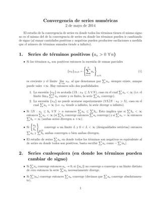Convergencia de series num´ericas
2 de mayo de 2014
El estudio de la convergencia de series en donde todos los t´erminos tienen el mismo signo
no es el mismo del de la convergencia de series en donde los t´erminos pueden ir cambiando
de signo (al sumar cantidades positivas y negativas pueden producirse oscilaciones a medida
que el n´umero de t´erminos sumados tiende a inﬁnito).
1. Series de t´erminos positivos (an > 0 ∀ n)
Si los t´erminos an son positivos entonces la sucesi´on de sumas parciales
{sN }N∈N =
N
n=1
an
n∈N
(1)
es creciente y el l´ımite l´ım
N→∞
sN , al que denotamos por an, siempre existe, aunque
puede valer +∞. Hay entonces s´olo dos posibilidades:
1. La sucesi´on {sN } es acotada (∃Λ : sN ≤ Λ ∀ N), caso en el cual an < ∞ (i.e. el
l´ımite l´ımN
N
1 an existe y es ﬁnito, la serie an converge).
2. La sucesi´on {sN } no puede acotarse superiormente (∀Λ∃N : sN > Λ), caso en el
cual an = ∞ (i.e. sN tiende a inﬁnito, la serie diverge a inﬁnito).
Si ∃N : an ≤ bn ∀ N > n entonces an ≤ bn. Esto implica que si bn < ∞
entonces an < ∞ (si bn converge entonces an converge) y si an = ∞ entonces
bn = ∞ (ambas series divergen a +∞).
Si
an
bn n∈N
converge a un l´ımite L y 0 < L < ∞ (desigualdades estrictas) entonces
an y bn ambas convergen o bien ambas divergen.
El estudio de series an en donde todos los t´erminos son negativos es equivalente al
de series en donde todos son positivos, basta escribir an como − |an|.
2. Series cualesquiera (en donde los t´erminos pueden
cambiar de signo)
Si an converge entonces an → 0; si {|an|} no converge o converge a un l´ımite distinto
de cero entonces la serie an necesariamente diverge.
Si |an| converge entonces an converge (decimos que an converge absolutamen-
te).
1
 