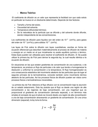 3
- Marco Teórico
El coeficiente de difusión es un valor que representa la facilidad con que cada soluto
en particular se mueve en un disolvente determinado. Depende de tres factores:
 Tamaño y forma del soluto.
 Viscosidad del solvente.
 Temperatura (difusividad térmica).
 De la naturaleza de la partícula que se difunde y del solvente donde difunde,
siendo independiente de las concentraciones.
Los coeficientes de difusión para líquidos son del orden de 10⁻⁵ (cm²/s), para gases
del orden de 10⁻¹ (cm²/s) y para sólidos 10⁻⁹ (cm²/s).
Las leyes de Fick sobre la difusión son leyes cuantitativas, escritas en forma de
ecuación diferencial que describen matemáticamente al proceso de difusión de materia
o energía en un medio en el que inicialmente no existe equilibrio químico o térmico.
Estas leyes pueden ser utilizadas para resolver el coeficiente de difusión, D. Se puede
utilizar la primera ley de Fick para derivar la segunda ley, la cual resulta idéntica a la
ecuación de difusión.
En situaciones en las que existen gradientes de concentración de una sustancia, o de
temperatura, se produce un flujo de partículas o de calor que tiende a homogeneizar la
disolución y uniformar la concentración o la temperatura. El flujo homogeneizador es
una consecuencia estadística del movimiento aleatorio de las partículas que da lugar al
segundo principio de la termodinámica, conocido también como movimiento térmico
aleatorio de las partículas. Así los procesos físicos de difusión pueden ser vistos como
procesos físicos o termodinámicos irreversibles.
La primera ley de Fick relaciona al flujo difusivo con la concentración bajo la asunción
de un estado estacionario. Esta ley postula que el flujo va desde una región de alta
concentración a las regiones de baja concentración, con una magnitud que es
proporcional al gradiente de concentración (derivada espacial), o en términos más
simples el concepto de que el soluto se moverá desde una región de alta concentración
a una de baja concentración atravesando un gradiente de concentración. En una única
dimensión (espacial), la ley toma la forma:
𝐽 = −𝐷
∆c
𝛿
 