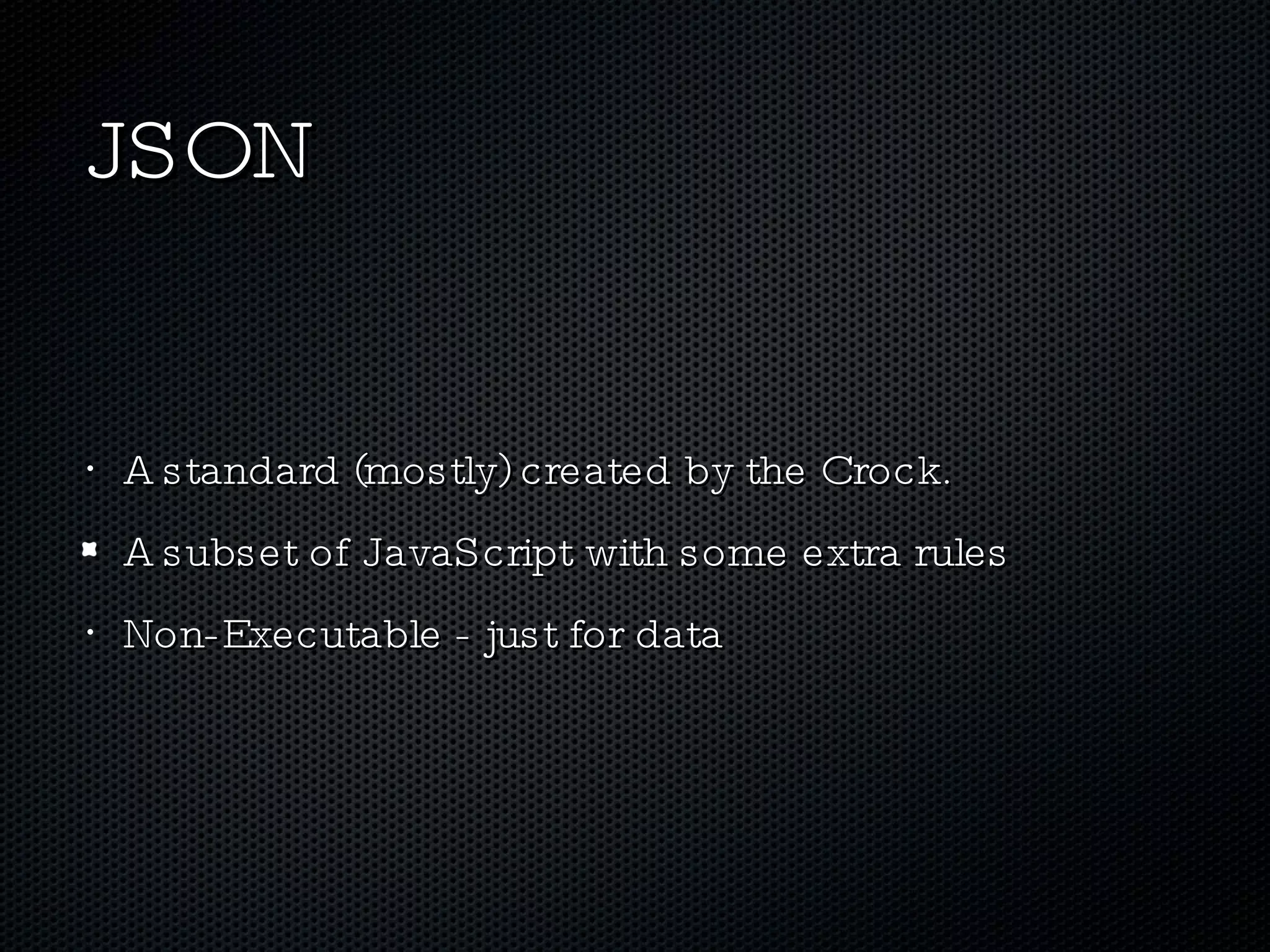 JSON A standard (mostly) created by the Crock. A subset of JavaScript with some extra rules Non-Executable - just for data 