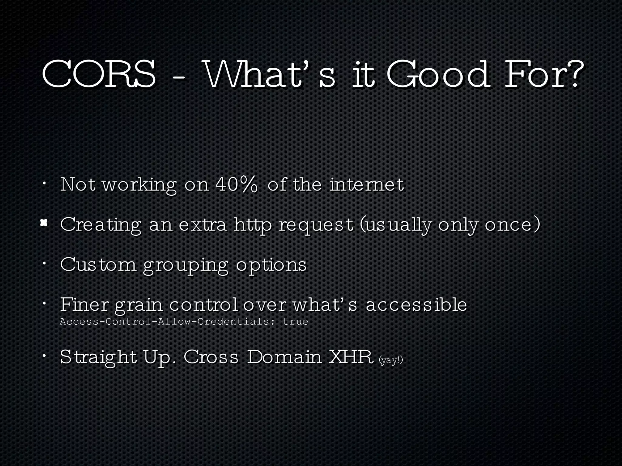 CORS - What’s it Good For? Not working on 40% of the internet Creating an extra http request (usually only once) Custom grouping options Finer grain control over what’s accessible  Access-Control-Allow-Credentials: true Straight Up. Cross Domain XHR  (yay!) 