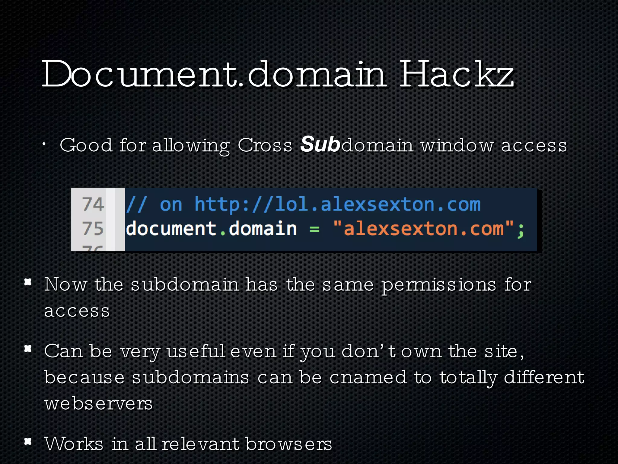 Document.domain Hackz Good for allowing Cross  Sub domain window access Now the subdomain has the same permissions for access Can be very useful even if you don’t own the site, because subdomains can be cnamed to totally different webservers Works in all relevant browsers 