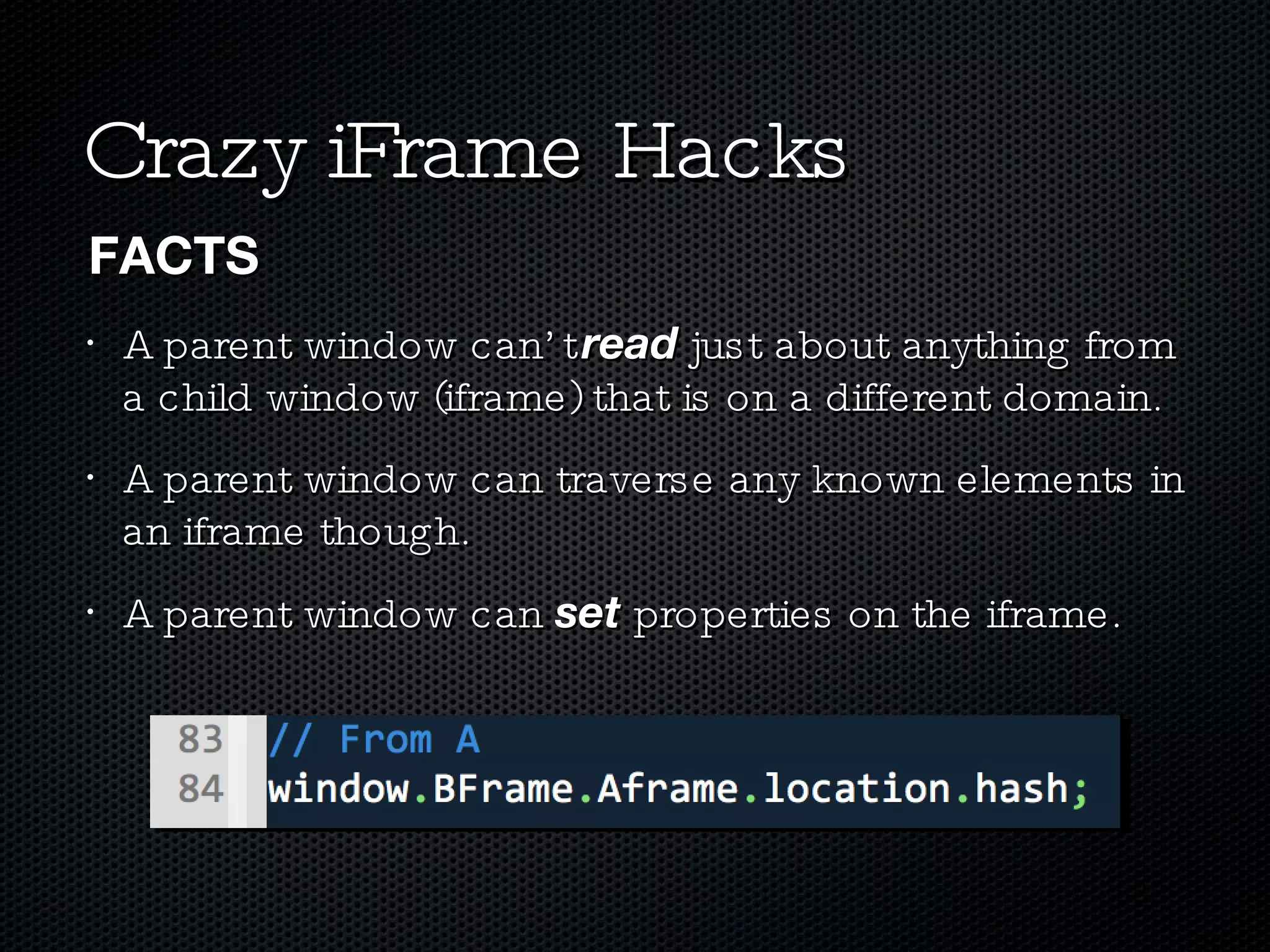 Crazy iFrame Hacks A parent window can’t  read  just about anything from a child window (iframe) that is on a different domain. A parent window can traverse any known elements in an iframe though. A parent window can  set  properties on the iframe. FACTS 