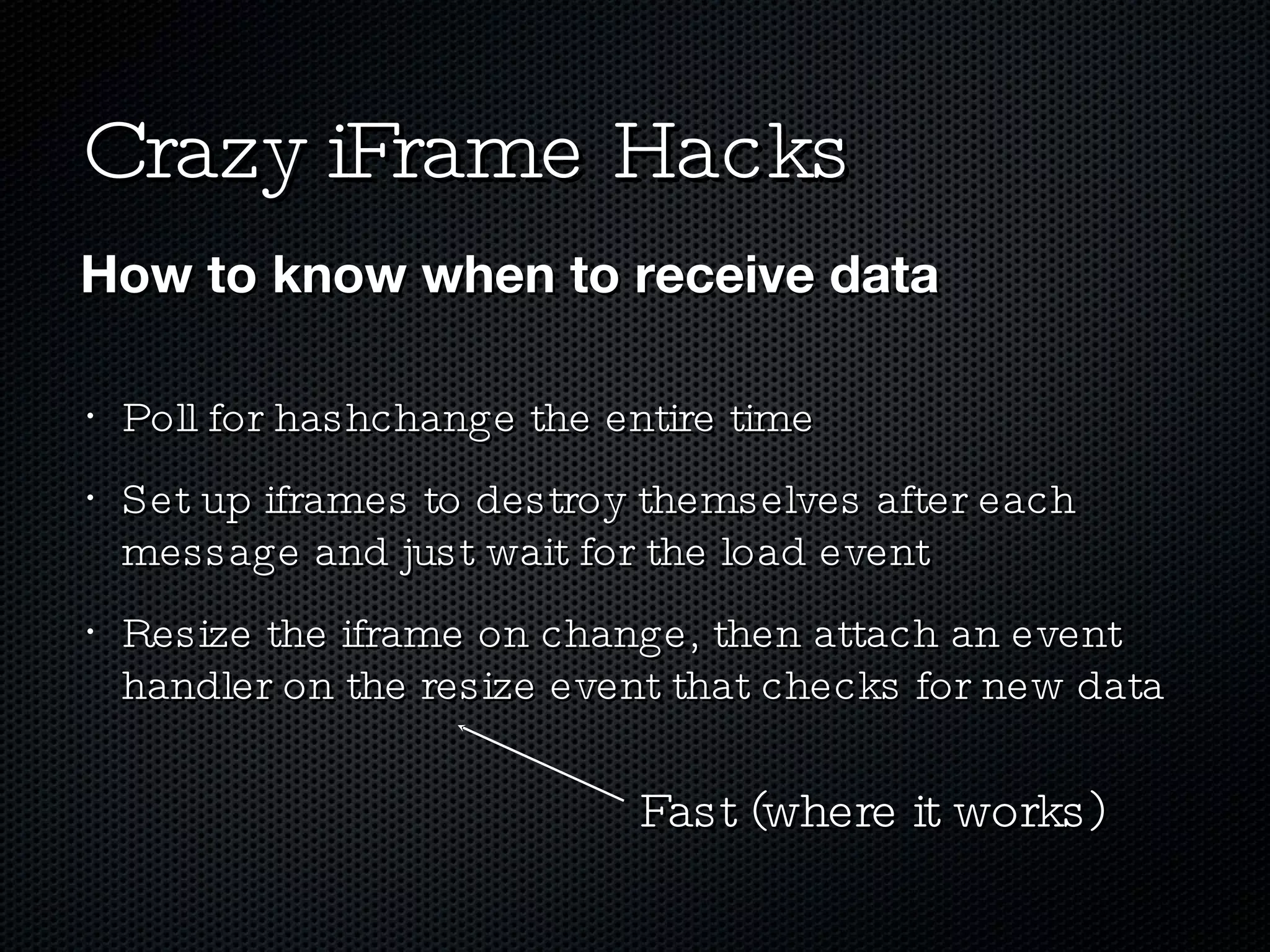 Crazy iFrame Hacks Poll for hashchange the entire time Set up iframes to destroy themselves after each message and just wait for the load event Resize the iframe on change, then attach an event handler on the resize event that checks for new data How to know when to receive data Fast (where it works) 
