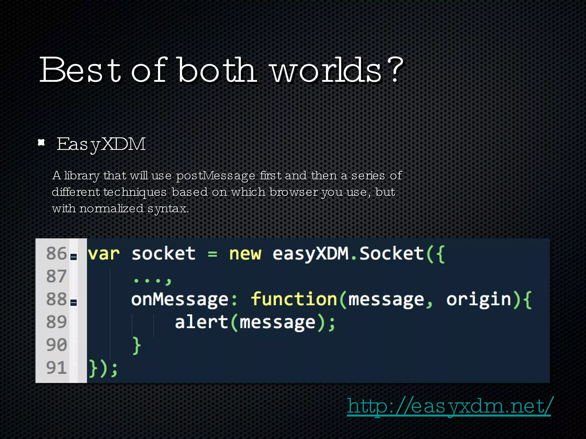 Best of both worlds? EasyXDM A library that will use postMessage first and then a series of  different techniques based on which browser you use, but with normalized syntax. http://easyxdm.net/ 