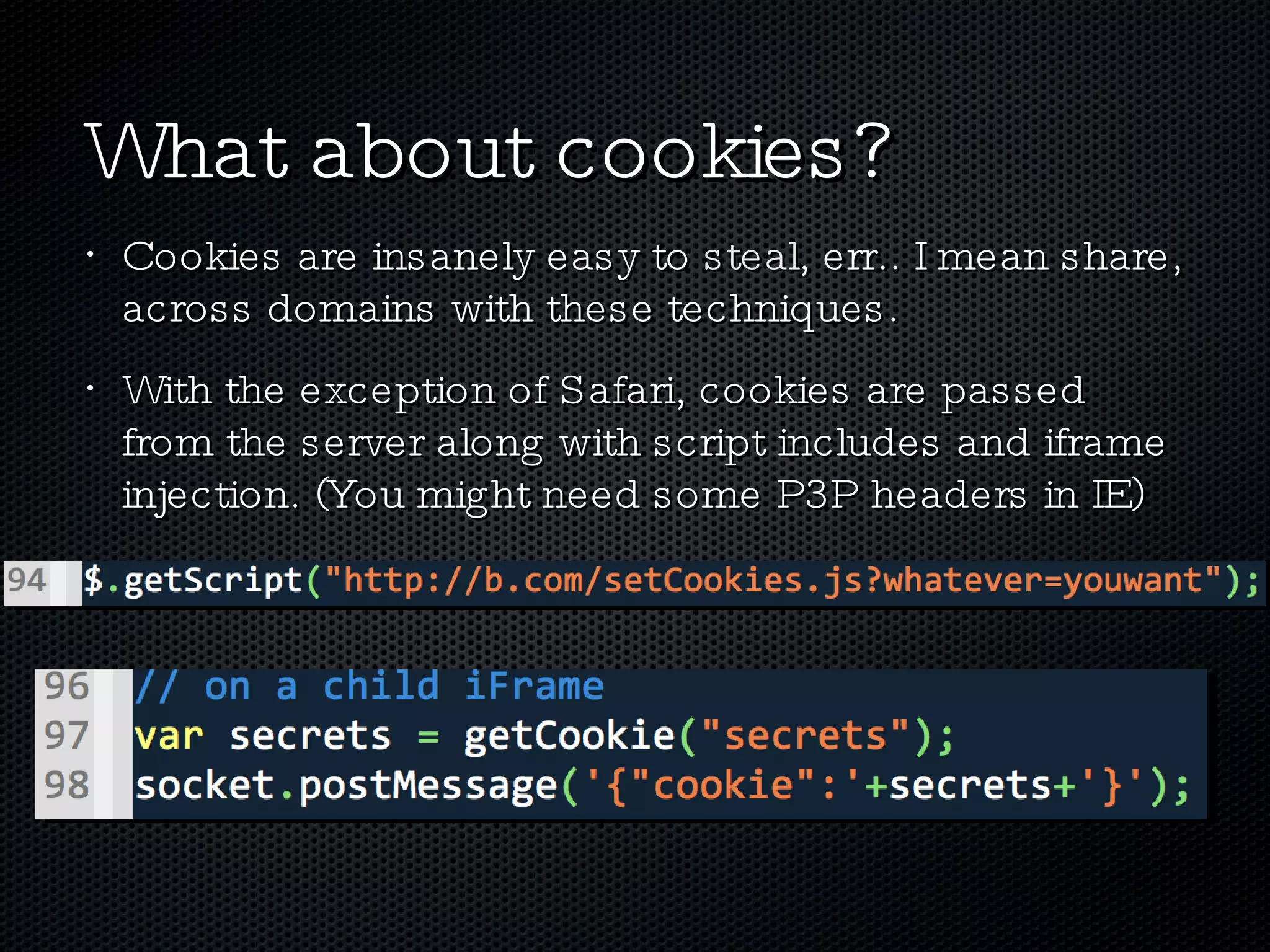 What about cookies? Cookies are insanely easy to  steal , err.. I mean share, across domains with these techniques. With the exception of Safari, cookies are passed from the server along with script includes and iframe injection. (You might need some P3P headers in IE) 